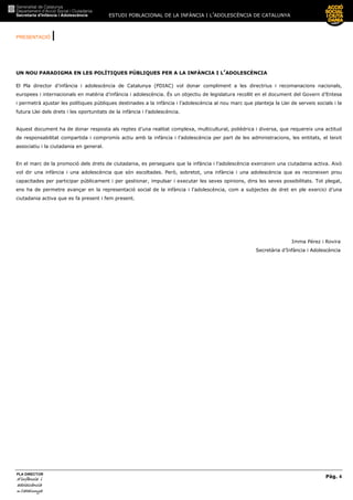 ESTUDI POBLACIONAL DE LA INFÀNCIA I L’ADOLESCÈNCIA DE CATALUNYA
PRESENTACIÓ |
Pàg. 4
PLA DIRECTOR
d’infànciad’infànciad’infànciad’infància iiii
adolescènciaadolescènciaadolescènciaadolescència
de CaCaCaCatalunyatalunyatalunyatalunya
UN NOU PARADIGMA EN LES POLÍTIQUES PÚBLIQUES PER A LA INFÀNCIA I L’ADOLESCÈNCIA
El Pla director d’infància i adolescència de Catalunya (PDIAC) vol donar compliment a les directrius i recomanacions nacionals,
europees i internacionals en matèria d’infància i adolescència. És un objectiu de legislatura recollit en el document del Govern d’Entesa
i permetrà ajustar les polítiques públiques destinades a la infància i l’adolescència al nou marc que planteja la Llei de serveis socials i la
futura Llei dels drets i les oportunitats de la infància i l’adolescència.
Aquest document ha de donar resposta als reptes d’una realitat complexa, multicultural, polièdrica i diversa, que requereix una actitud
de responsabilitat compartida i compromís actiu amb la infància i l’adolescència per part de les administracions, les entitats, el teixit
associatiu i la ciutadania en general.
En el marc de la promoció dels drets de ciutadania, es persegueix que la infància i l’adolescència exerceixin una ciutadania activa. Això
vol dir una infància i una adolescència que són escoltades. Però, sobretot, una infància i una adolescència que es reconeixen prou
capacitades per participar públicament i per gestionar, impulsar i executar les seves opinions, dins les seves possibilitats. Tot plegat,
ens ha de permetre avançar en la representació social de la infància i l’adolescència, com a subjectes de dret en ple exercici d’una
ciutadania activa que es fa present i fem present.
Imma Pérez i Rovira
Secretària d’Infància i Adolescència
 