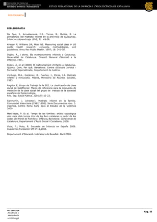 BIBLIOGRAFIA |
ESTUDI POBLACIONAL DE LA INFÀNCIA I L’ADOLESCÈNCIA DE CATALUNYA
Pàg. 58
PLA DIRECTOR
d’infànciad’infànciad’infànciad’infància iiii
adolescènciaadolescènciaadolescènciaadolescència
de CaCaCaCatalunyatalunyatalunyatalunya
BIBLIOGRAFIA
De Paul, J., Arruabarrena, M.I., Torres, B., Muñoz, R. La
prevalencia del maltrato infantil en la provincia de Guipuzkoa.
Infancia y Aprendizaje 1995; 71: 49-58.
Krieger N, Williams DR, Moss NE. Measuring social class in US
public health research: concepts, methodologies, and
guidelines. Annu Rev Public Health. 1997; 18: 341-78.
Inglès, A., i altres. Els maltractaments infantils a Catalunya.
Generalitat de Catalunya. Direcció General d'Atenció a la
Infància, 1991.
Ingles, A. et al (2000) El maltractament d’infants a Catalunya.
Quants, Com, Per què. Barcelona: Centre d’Estudis Jurídics i
Formació Especialitzada, Departament de Justícia.
Verdugo, M.A., Gutiérrez, B., Fuertes, J., Elices, J.A. Maltrato
infantil y minusvalía. Madrid, Ministerio de Asuntos Sociales,
1993.
Regidor E, Grupo de Trabajo de la SEE. La clasificación de clase
social de Goldthorpe: Marco de referencia para la propuesta de
medición de la clase social del grupo de trabajo de la sociedad
española de Epidemiología.
Rev. Esp. Salud Pública. 2001;75:13-22.
Sanmartín, J. (director). Maltrato infantil en la familia.
Comunidad Valenciana (1997/1998). Serie Documentos núm. 3.
Valencia, Centro Reina Sofia para el Estudio de la Violencia
2000
Mari-Klose, P. Et al. Temps de les famílies: anàlisi sociològica
dels usos dels temps dins de les llars catalanes a partir de les
dades del Pànel de Famílies i Infància. Barcelona: Generalitat de
Catalunya, Departament d’Acció Social i Ciutadania, 2008.
Vidal, F.; Mota, R. Encuesta de Infancia en España 2008.
Cuadernos Fundación SM Nº11,2008.
Departament d’Educació. Indicadors de Resultat. Abril 2009.
 