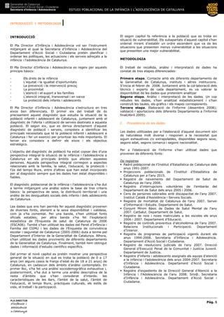 ESTUDI POBLACIONAL DE LA INFÀNCIA I L’ADOLESCÈNCIA DE CATALUNYA
INTRODUCCIÓ I METODOLOGIA |
Pàg. 5
PLA DIRECTOR
d’infànciad’infànciad’infànciad’infància iiii
adolescènciaadolescènciaadolescènciaadolescència
de CaCaCaCatalunyatalunyatalunyatalunya
INTRODUCCIÓ
El Pla Director d’Infància i Adolescència vol ser l’instrument
mitjançant el qual la Secretaria d’Infància i Adolescència del
Departament d’Acció Social i Ciutadania pretén planificar i
ordenar les polítiques, les actuacions i els serveis adreçats a la
infància i l’adolescència de Catalunya.
El Pla Director d’Infància i Adolescència es regeix per aquests
principis bàsics:
- Els drets de la infància
- L’equitat i la igualtat d’oportunitats
- La prevenció i la intervenció precoç
- La proximitat
- L’atenció i el suport a les famílies
- L’atenció integral, transversal i en xarxa
- La protecció dels infants i adolescents
El Pla Director d’Infància i Adolescència s’estructura en tres
eixos ben diferenciats. El primer eix del treball de és
precisament aquest diagnòstic que estudia la situació de la
població infantil i adolescent de Catalunya, juntament amb el
diagnòstic de l’oferta i utilització de serveis destinats a aquesta
població. El segon eix, que es deriva directament d’aquest
diagnòstic de població i serveis, consisteix a identificar les
principals necessitats que té la població infantil i adolescent a
Catalunya i fer un exercici per prioritzar les més importants. El
tercer eix consisteix a definir els eixos i els objectius
estratègics.
L’objectiu del diagnòstic de població ha estat copsar des d’una
perspectiva integral la situació de la infància i l’adolescència a
Catalunya en els principals àmbits que afecten aquestes
persones. Aquesta perspectiva integral correspon a aspectes
relacionats amb la família, la salut, l’educació, la protecció i
l’ús del temps lliure, entre d’altres que han estat incorporats
per al diagnòstic sempre que les dades han estat disponibles i
fiables.
El diagnòstic poblacional de la infància i l’adolescència s’ha dut
a terme mitjançant una anàlisi sobre la base de tres criteris
bàsics: la perspectiva de sexe, la distribució territorial i una
anàlisi de les desigualtats socials dels infants i dels adolescents
de Catalunya.
Les dades que ens han permès fer aquest diagnòstic provenen
de diverses fonts, atenent a la seva disponibilitat i validesa,
com ja s’ha comentat. Per una banda, s’han utilitzat fonts
oficials estables; per altra banda s’ha fet l’explotació
estadística de l’Enquesta de salut de Catalunya de 2006
(ESCA06). També s’han utilitzat les dades del Panel d’Infància i
Família del CIIMU i les dades de l’Enquesta de convivència
escolar i seguretat de Catalunya (2005-2006) duta a terme pel
Departament d’Interior de la Generalitat de Catalunya. Alhora,
s’han utilitzat les dades provinents de diferents departaments
de la Generalitat de Catalunya. Finalment, també hem obtingut
dades i informació d’estudis científics específics.
Del primer al novè capítol es pretén mostrar una perspectiva
general de la situació en què es troba la població de 0 a 17
anys (en alguns casos la franja d’edat és de 18 a 21 anys) de
Catalunya, en cadascun dels àmbits d’anàlisi contemplats. En
primer lloc, s’ha fet una anàlisi sociodemogràfica exhaustiva i,
posteriorment, s’ha dut a terme una anàlisi descriptiva de la
resta d’àmbits que s’han considerat d’interès: les
característiques de les llars, l’àmbit de la salut, l’àmbit de
l’educació, el temps lliure, pràctiques culturals, els estils de
vida, el treball i la participació.
El segon capítol fa referència a la població que es troba en
situació de vulnerabilitat. Els subapartats d’aquest capítol s’han
ordenat mirant d’establir un ordre ascendent que va de les
situacions que presenten menys vulnerabilitat a les situacions
que presenten una major vulnerabilitat.
METODOLOGIA
El treball de recollida, anàlisi i interpretació de dades ha
constat de tres etapes diferenciades:
Primera etapa. Contacte amb els diferents departaments de
la Generalitat de Catalunya, instituts i altres institucions.
S’inicia el febrer de 2008. Juntament amb la col—laboració dels
tècnics i experts de cada departament, es va valorar la
disponibilitat de les dades que preteníem analitzar
Segona etapa. Anàlisi i interpretació de les dades. Un cop
rebudes les dades, s’han analitzat estadísticament i s’han
construït les taules, els gràfics i els mapes corresponents.
Tercera etapa. Elaboració de l’informe (desembre 2008);
validació i aportacions dels diferents Departaments a l’informe
final(Abril 2009).
I. Procedència de les dades
Les dades utilitzades per a l’elaboració d’aquest document són
de naturalesa molt diversa i responen a la necessitat que
siguin exhaustives i/o extrapolables, disponibles segons sexe,
segons edat, segons comarca i segons nacionalitat.
Per a l’elaboració de l’informe s’han utiltizat dades que
provenen de diferents fonts:
De registres
Padró poblacional de l’Institut d’Estadística de Catalunya dels
anys 1991-2007.
Projeccions poblacionals de l’Institut d’Estadística de
Catalunya per a l’any 2015.
Registre de naixements del Departament de Salut de
Catalunya de l’any 2006.
Registre d’interrupcions voluntàries de l’embaràs del
Departament de Salut dels anys 2005 i 2006.
Cens de persones valorades amb discapacitat de l’any 2007.
Institut Català d’Assistència i Serveis Socials.
Registre de mortalitat de Catalunya de l’any 2007. Servei
d’Informació i Estudis. Departament de Salut.
Conjunt Mínim Bàsic de Dades de Salut Mental de l’any
2007. CatSalut. Departament de Salut.
Registre de nois i noies matriculats a les escoles els anys
2006 i 2007. Departament d’Educació.
Registre de controls preventius d’alcoholèmia de l’any 2007.
Relacions Institucionals i Participació. Departament
d’Interior.
Registre de programes de participació vigents durant els
anys 1994-2008. Secretaria d’Infància i Adolescència.
Departament d’Acció Social i Ciutadania.
Registre de resolucions judicials de l’any 2007. Direcció
General d’Execució Penal de la Comunitat i Justícia Juvenil.
Departament de Justícia.
Registre d’infants i adolescents assignats als equips d’atenció
a la infància i l’adolescència dels anys 2004-2007. Secretaria
d’Infància i Adolescència. Departament d’Acció Social i
Ciutadania.
Registre d’expedients de la Direcció General d’Atenció a la
Infància i l’Adolescència de l’any 2008. Sini@. Secretaria
d’Infància i Adolescència. Departament d’Acció Social i
Ciutadania.
 