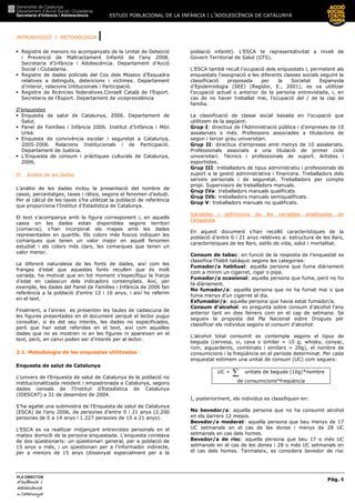 ESTUDI POBLACIONAL DE LA INFÀNCIA I L’ADOLESCÈNCIA DE CATALUNYA
INTRODUCCIÓ I METODOLOGIA |
Pàg. 6
PLA DIRECTOR
d’infànciad’infànciad’infànciad’infància iiii
adolescènciaadolescènciaadolescènciaadolescència
de CaCaCaCatalunyatalunyatalunyatalunya
Registre de menors no acompanyats de la Unitat de Detecció
i Prevenció de Maltractament Infantil de l’any 2008.
Secretaria d’Infància i Adolescència. Departament d’Acció
Social i Ciutadania.
Registre de dades policials del Cos dels Mossos d’Esquadra
relatives a detinguts, detencions i víctimes. Departament
d’interor, relacions Intitucionals i Participació.
Registre de llicències federatives.Consell Català de l’Esport.
Secretaria de l’Esport. Departament de vicepresidència
D’enquestes
Enquesta de salut de Catalunya, 2006. Departament de
Salut.
Panel de Famílies i Infància 2006. Institut d’Infància i Món
Urbà.
Enquesta de convivència escolar i seguretat a Catalunya,
2005-2006. Relacions Institucionals i de Participació.
Departament de Justícia.
L’Enquesta de consum i pràctiques culturals de Catalunya,
2006.
II. Anàlisi de les dades
L’anàlisi de les dades inclou la presentació del nombre de
casos, percentatges, taxes i ràtios, segons el fenomen d’estudi.
Per al càlcul de les taxes s’ha utilitzat la població de referència
que proporciona l’Institut d’Estadística de Catalunya.
El text s’acompanya amb la figura corresponent i, en aquells
casos on les dades estan disponibles segons territori
(comarca), s’han incorporat els mapes amb les dades
representades en quartils. Els colors més foscos indiquen les
comarques que tenen un valor major en aquell fenomen
estudiat i els colors més clars, les comarques que tenen un
valor menor.
La diferent naturalesa de les fonts de dades, així com les
franges d’edat que aquestes fonts recullen que és molt
variada, ha motivat que en tot moment s’especifiqui la franja
d’edat en cadascun dels indicadors contemplats. Així, per
exemple, les dades del Panel de Famílies i Infància de 2006 fan
referència a la població d’entre 12 i 16 anys, i així ho referim
en el text.
Finalment, a l’annex es presenten les taules de cadascuna de
les figures presentades en el document perquè el lector pugui
consultar, si és del seu interés, les dades no especificades,
però que han estat referides en el text, així com aquelles
dades que no es mostren ni en les figures ni apareixen en el
text, però, en canvi poden ser d’interés per al lector.
2.1. Metodologia de les enquestes utilitzades
Enquesta de salut de Catalunya
L’univers de l’Enquesta de salut de Catalunya és la població no
institucionalitzada resident i empadronada a Catalunya, segons
dades censals de l’Institut d’Estadística de Catalunya
(IDESCAT) a 31 de desembre de 2004.
S’ha agafat una submostra de l’Enquesta de salut de Catalunya
(ESCA) de l’any 2006, de persones d’entre 0 i 21 anys (2.200
persones de 0 a 14 anys i 1.227 persones de 15 a 21 anys).
L’ESCA es va realitzar mitjançant entrevistes personals en el
mateix domicili de la persona enquestada. L’enquesta constava
de dos qüestionaris: un qüestionari general, per a població de
15 anys o més, i un qüestionari per a l’informador indirecte,
per a menors de 15 anys (dissenyat especialment per a la
població infantil). L’ESCA te representativitat a nivell de
Govern Territorial de Salut (GTS).
L’ESCA també recull l’ocupació dels enquestats i, permetent als
enquestats l’assignació a les diferents classes socials seguint la
classificació proposada per la Societat Espanyola
d’Epidemiologia (SEE) (Regidor, E., 2001), es va utilitzar
l’ocupació actual o anterior de la persona entrevistada, i, en
cas de no haver treballat mai, l’ocupació del / de la cap de
família.
La classificació de classe social basada en l’ocupació que
utilitzem és la següent:
Grup I: directius de l’Administració pública i d’empreses de 10
assalariats o més. Professions associades a titulacions de
segon i tercer grau universitari.
Grup II: directius d’empreses amb menys de 10 assalariats.
Professionals associats a una titulació de primer cicle
universitari. Tècnics i professionals de suport. Artistes i
esportistes.
Grup III: treballadors de tipus administratiu i professionals de
suport a la gestió administrativa i financera. Treballadors dels
serveis personals i de seguretat. Treballadors per compte
propi. Supervisors de treballadors manuals.
Grup IVa: treballadors manuals qualificats.
Grup IVb: treballadors manuals semiqualificats.
Grup V: treballadors manuals no qualificats.
Variables i definicions de les variables analitzades de
l’enquesta
En aquest document s’han recollit característiques de la
població d’entre 0 i 21 anys relatives a: estructura de les llars,
característiques de les llars, estils de vida, salut i mortalitat.
Consum de tabac: en funció de la resposta de l’enquestat es
classifica l’hàbit tabàquic segons les categories:
Fumador/a habitual: aquella persona que fuma diàriament
com a mínim un cigarret, cigar o pipa.
Fumador/a ocasional: aquella persona que fuma, però no ho
fa diàriament.
No fumador/a: aquella persona que no ha fumat mai o que
fuma menys d’un cigarret al dia.
Exfumador/a: aquella persona que havia estat fumador/a.
Consum d’alcohol: es pregunta sobre consum d’alcohol l’any
anterior tant en dies feiners com en el cap de setmana. Se
segueix la proposta del Pla Nacional sobre Drogues per
classificar els individus segons el consum d’alcohol:
L’alcohol total consumit es contempla segons el tipus de
beguda (cervesa, vi, cava o similar = 10 g; whisky, conyac,
rom, aiguardents, combinats i similars = 20g), el nombre de
consumicions i la freqüència en el període determinat. Per cada
enquestat estimem una unitat de consum (UC) com segueix:
UC = ∑ unitats de beguda (10g)*nombre
de consumicions*freqüència
I, posteriorment, els individus es classifiquen en:
No bevedor/a: aquella persona que no ha consumit alcohol
en els darrers 12 mesos.
Bevedor/a moderat: aquella persona que beu menys de 17
UC setmanals en el cas de les dones i menys de 28 UC
setmanals en cas dels homes.
Bevedor/a de risc: aquella persona que beu 17 o més UC
setmanals en el cas de les dones i 28 o més UC setmanals en
el cas dels homes. Tanmateix, es considera bevedor de risc
 