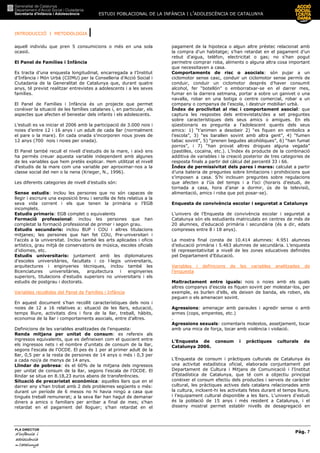 ESTUDI POBLACIONAL DE LA INFÀNCIA I L’ADOLESCÈNCIA DE CATALUNYA
INTRODUCCIÓ I METODOLOGIA |
Pàg. 7
PLA DIRECTOR
d’infànciad’infànciad’infànciad’infància iiii
adolescènciaadolescènciaadolescènciaadolescència
de CaCaCaCatalunyatalunyatalunyatalunya
aquell individu que pren 5 consumicions o més en una sola
ocasió.
El Panel de Famílies i Infància
Es tracta d’una enquesta longitudinal, encarregada a l’Institut
d’Infància i Món Urbà (CIIMU) per la Conselleria d’Acció Social i
Ciutadania de la Generalitat de Catalunya que, durant quatre
anys, té previst realitzar entrevistes a adolescents i a les seves
famílies.
El Panel de Famílies i Infància és un projecte que permet
conèixer la situació de les famílies catalanes i, en particular, els
aspectes que afecten el benestar dels infants i els adolescents.
L’estudi es va iniciar el 2006 amb la participació de 3.000 nois i
noies d’entre 12 i 16 anys i un adult de cada llar (normalment
el pare o la mare). En cada onada s’incorporen nous joves de
12 anys (700 nois i noies per onada).
El Panel també recull el nivell d’estudis de la mare, i això ens
ha permès creuar aquesta variable independent amb algunes
de les variables que hem pretès explicar. Hem utilitzat el nivell
d’estudis de la mare com una variable per aproximar-nos a la
classe social del nen o la nena (Krieger, N., 1996).
Les diferents categories de nivell d’estudis són:
Sense estudis: inclou les persones que no són capaces de
llegir i escriure una exposició breu i senzilla de fets relatius a la
seva vida corrent i els que tenen la primària o l’EGB
incomplets.
Estudis primaris: EGB complet o equivalents
Formació professional: inclou les persones que han
completat la formació professional de primer i segon grau.
Estudis secundaris: inclou BUP i COU i altres titulacions
mitjanes; les persones que han fet COU, Pre-universitari i
l'accés a la universitat. Inclou també les arts aplicades i oficis
artístics, grau mitjà de conservatoris de música, escoles oficials
d'idiomes, etc.
Estudis universitaris: juntament amb les diplomatures
d'escoles universitàries, facultats i co l—legis universitaris,
arquitectures i enginyeries tècniques, inclou també les
llicenciatures universitàries, arquitectura i enginyeries
superiors, titulacions d'estudis superiors no universitaris i els
estudis de postgrau i doctorats.
Variables recollides del Panel de Famílies i Infància
En aquest document s’han recollit característiques dels nois i
noies de 12 a 16 relatives a: situació de les llars, educació,
temps lliure, activitats dins i fora de la llar, treball, hàbits,
economia de la llar i comportaments asocials, entre d’altres.
Definicions de les variables analitzades de l’enquesta:
Renda mitjana per unitat de consum: es refereix als
ingressos equivalents, que es defineixen com el quocient entre
els ingressos nets i el nombre d'unitats de consum de la llar,
segons l'escala de l'OCDE. El pes és 1 per al primer adult de la
llar, 0,5 per a la resta de persones de 14 anys o més i 0,3 per
a cada noi/a de menys de 14 anys.
Llindar de pobresa: és el 60% de la mitjana dels ingressos
per unitat de consum de la llar, segons l'escala de l'OCDE. El
llindar se situa en 8.18,23 euros abans de transferències.
Situació de precarietat econòmica: aquelles llars que en el
darrer any s'han trobat amb 2 dels problemes següents o més:
durant un període de 6 mesos no hi havia ningú a casa que
tingués treball remunerat; a la seva llar han hagut de demanar
diners a amics o familiars per arribar a final de mes; s'han
retardat en el pagament del lloguer; s'han retardat en el
pagament de la hipoteca o algun altre préstec relacionat amb
la compra d'un habitatge; s'han retardat en el pagament d’un
rebut d'aigua, telèfon, electricitat o gas; no s'han pogut
permetre comprar roba, aliments o alguna altra cosa important
que necessitaven a casa.
Comportaments de risc o asocials: són pujar a un
ciclomotor sense casc, conduir un ciclomotor sense permís de
conduir, conduir un ciclomotor després d’haver consumit
alcohol, fer “botellón” o emborratxar-se en el darrer mes,
fumar en la darrera setmana, portar a sobre un ganivet o una
navalla, robar en una botiga o centre comercial, robar a un
company o companya de l’escola, i destruir mobiliari urbà.
Índex de proclivitat al risc i comportament asocial: que
captura les respostes dels entrevistats/des a set preguntes
sobre característiques dels seus amics o amigues. En els
qüestionaris es pregunta a l’adolescent quants dels seus
amics: 1) “t’animen a desobeir 2) “es fiquen en embolics a
l’escola”, 3) “es barallen sovint amb altra gent”, 4) “fumen
tabac sovint”, 5) “prenen begudes alcohòliques”, 6) “han fumat
porros”, i 7) “han provat altres drogues alguna vegada”
(pastilles, cocaïna, etc.). L’índex és producte de la combinació
additiva de variables i la creació posterior de tres categories de
resposta finals a partir del càlcul del percentil 33 i 66.
Índex de permissivitat dels pares i mares: calculat a partir
d’una bateria de preguntes sobre limitacions i prohibicions que
s’imposen a casa. S’hi inclouen preguntes sobre regulacions
que afecten a l’ús del temps i a l’oci (horaris d’estudi, de
tornada a casa, hora d’anar a dormir, ús de la televisió,
alimentació, amics i roba que pot posar-se).
Enquesta de convivència escolar i seguretat a Catalunya
L’univers de l’Enquesta de convivència escolar i seguretat a
Catalunya són els estudiants matriculats en centres de més de
20 alumnes, d’educació primària i secundària (és a dir, edats
compreses entre 8 i 18 anys).
La mostra final consta de 10.414 alumnes: 4.951 alumnes
d’educació primària i 5.463 alumnes de secundària. L’enquesta
té representativitat a nivell de les zones educatives definides
pel Departament d’Educació.
Variables i definicions de les variables analitzades de
l’enquesta
Maltractament entre iguals: nois o noies amb els quals
altres companys d’escola es fiquen sovint per molestar-los, per
exemple, es burlen d’ells, els deixen de banda, els roben, els
peguen o els amenacen sovint.
Agressions: amenaçar amb paraules i agredir sense o amb
armes (cops, empentes, etc.)
.
Agressions sexuals: comentaris molestos, assetjament, tocar
amb una mica de força, tocar amb violència i violació.
L’Enquesta de consum i pràctiques culturals de
Catalunya 2006.
L’Enquesta de consum i pràctiques culturals de Catalunya és
una activitat estadística oficial, elaborada conjuntament pel
Departament de Cultura i Mitjans de Comunicació i l'Institut
d'Estadística de Catalunya, que té com a objectiu principal
conèixer el consum efectiu dels productes i serveis de caràcter
cultural, les pràctiques actives dels catalans relacionades amb
la cultura, incloent-hi les activitats fetes durant el temps lliure,
i l’equipament cultural disponible a les llars. L'univers d'estudi
és la població de 15 anys i més resident a Catalunya, i el
disseny mostral permet establir nivells de desagregació en
 