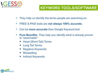 KEYWORD TOOLS/SOFTWAREThey help us identify the terms people are searching on.FREE & PAID tools are not always 100% accurate.Can be more accurate than Google Keyword toolPure Benefits: They help you identify what is already proven to “searchable”Head (Short Tail) TermsLong Tail TermsNegative KeywordsMisspellingIndirect Keywords13