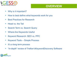 OVERVIEWWhy is it important?How to best define what keywords work for youBest Practices for ResearchHead vs. the TailSearch Term vs. Search QueryWhere Are Keywords UsefulKeyword Research: SEO vs. PPCKeyword Tools – Simple ProcessIt’s a long term process“In-depth” review of Trellian’sKeywordDiscovery Software2