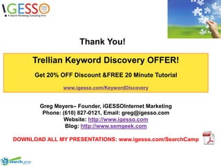 Thank You!Trellian Keyword Discovery OFFER!Get 20% OFF Discount & FREE 20 Minute Tutorialwww.igesso.com/KeywordDiscoveryGreg Meyers– Founder, iGESSOInternet MarketingPhone: (610) 827-0121, Email: greg@igesso.comWebsite: http://www.igesso.comBlog: http://www.semgeek.comDOWNLOAD ALL MY PRESENTATIONS: www.igesso.com/SearchCamp