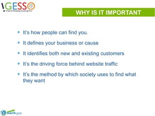 WHY IS IT IMPORTANTIt’s how people can find you.It defines your business or causeIt identifies both new and existing customers It’s the driving force behind website trafficIt’s the method by which society uses to find what they want3