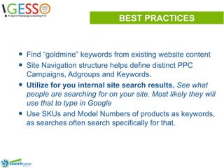 BEST PRACTICESFind “goldmine” keywords from existing website content Site Navigation structure helps define distinct PPC Campaigns, Adgroups and Keywords.Utilize for you internal site search results. See what people are searching for on your site. Most likely they will use that to type in GoogleUse SKUs and Model Numbers of products as keywords, as searches often search specifically for that.6