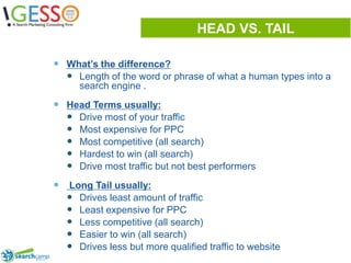 HEAD VS. TAILWhat’s the difference?Length of the word or phrase of what a human types into a search engine .Head Terms usually:Drive most of your trafficMost expensive for PPCMost competitive (all search)Hardest to win (all search)Drive most traffic but not best performers Long Tail usually:Drives least amount of trafficLeast expensive for PPCLess competitive (all search)Easier to win (all search)Drives less but more qualified traffic to website7