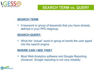 SEARCH TERM vs. QUERYSEARCH TERMA keyword or group of keywords that you have already defined in your PPC Adgroup.SEARCH QUERY:What the “actual” word or group of words the user typed into the search engine.WHERE CAN I SEE THIS?Most Web Analytics software and Google Reporting. (however, Google reporting is not very reliable)9