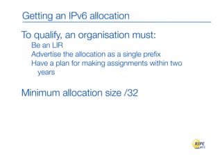 Getting an IPv6 allocation
To qualify, an organisation must:
  Be an LIR
  Advertise the allocation as a single preﬁx
  Have a plan for making assignments within two
   years

Minimum allocation size /32
 