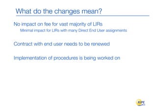 What do the changes mean?
No impact on fee for vast majority of LIRs
   Minimal impact for LIRs with many Direct End User assignments


Contract with end user needs to be renewed

Implementation of procedures is being worked on
 