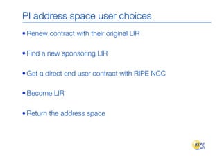 PI address space user choices
• Renew contract with their original LIR

• Find a new sponsoring LIR

• Get a direct end user contract with RIPE NCC

• Become LIR

• Return the address space
 