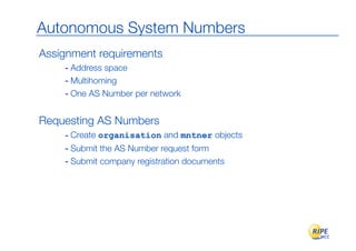 Autonomous System Numbers
Assignment requirements
    - Address space
    - Multihoming
    - One AS Number per network

Requesting AS Numbers
    - Create organisation and mntner objects
    - Submit the AS Number request form
    - Submit company registration documents
 