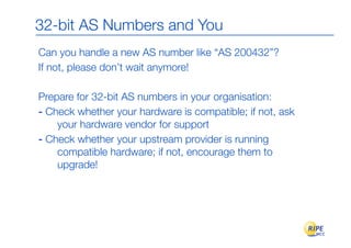 32-bit AS Numbers and You
Can you handle a new AS number like “AS 200432”?
If not, please don’t wait anymore!

Prepare for 32-bit AS numbers in your organisation:
- Check whether your hardware is compatible; if not, ask
    your hardware vendor for support
- Check whether your upstream provider is running
    compatible hardware; if not, encourage them to
    upgrade!
 