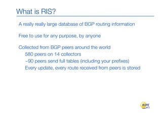 What is RIS?
A really really large database of BGP routing information

Free to use for any purpose, by anyone

Collected from BGP peers around the world
  580 peers on 14 collectors
  ~90 peers send full tables (including your preﬁxes)
  Every update, every route received from peers is stored
 