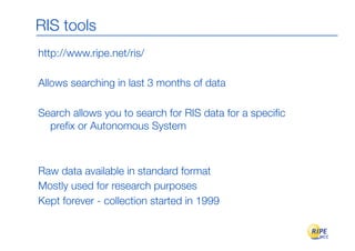 RIS tools
http://www.ripe.net/ris/

Allows searching in last 3 months of data

Search allows you to search for RIS data for a speciﬁc
  preﬁx or Autonomous System



Raw data available in standard format
Mostly used for research purposes
Kept forever - collection started in 1999
 