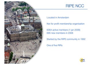 RIPE NCC

Located in Amsterdam

Not for proﬁt membership organisation

6064 active members (1 jan 2008)
695 new members in 2008

Started by the RIPE community in 1992

One of ﬁve RIRs
 