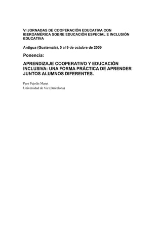 VI JORNADAS DE COOPERACIÓN EDUCATIVA CON
IBEROAMÉRICA SOBRE EDUCACIÓN ESPECIAL E INCLUSIÓN
EDUCATIVA
Antigua (Guatemala), 5 al 9 de octubre de 2009
Ponencia:
APRENDIZAJE COOPERATIVO Y EDUCACIÓN
INCLUSIVA: UNA FORMA PRÁCTICA DE APRENDER
JUNTOS ALUMNOS DIFERENTES.
Pere Pujolàs Maset
Universidad de Vic (Barcelona)
 