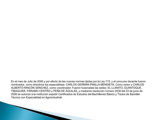 En el año 2005 se dio inició a la educación Media Técnica, fue nombrado el especialista ARISTOBULO COCUNUBO, coordinador del colegio, quien con el rector ALONSO AVILA PIRA, lograron que en el año 2006 se proclamaran los primeros bachilleres con especialidad en Agroindustrial. 