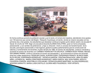 Entre 1930 y 1970 son recordados por la comunidad los educadores: JOSÉ DE LOS SANTOS ROJAS, quien permaneció seis años al frente de la Institución,  desarrolló un programa de arborización en pinos alrededor de la escuela; JESÚS ESPINOSA, NATIVIDAD GAONA MERCEDES SÁNCHEZ, quien permaneció 16 años a cargo de la Institución y es recordada por la integración con la gente, por su interés en aumentar  la cobertura hasta 120 alumnos a su cargo y por la severidad en los castigos; MERCEDES VDA DE PINEDA, ALVARO GIL y ELENA PARRA. 