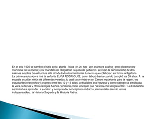 RESEÑA HISTÓRICA.Antes la Educación sólo era hogareña y muy rígida e injusta, brindada por padres analfabetas, no había el método  para impartir educación digna y justa.  Según información del señor FEDERICO GIL, uno de los hombres más antiguos de la región, durante los años entre 1915 – 1920 comenzó el funcionamiento de un Centro Educativo en el sitio denominado el Cascajal,  sus instalaciones  eran  de construcción  en bahareque con techo de paja, piso en tierra, paredes sin ventanas, espacios reducidos, no había mobiliario ni fluido eléctrico; los alumnos escribían sentados en el piso o en sus rodillas las cuales les servían como escritorio. Pedagógicamente no adecuado. 