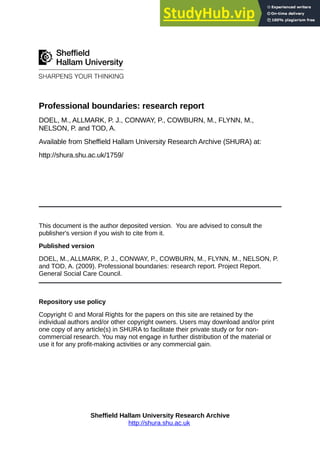 Professional boundaries: research report
DOEL, M., ALLMARK, P. J., CONWAY, P., COWBURN, M., FLYNN, M.,
NELSON, P. and TOD, A.
Available from Sheffield Hallam University Research Archive (SHURA) at:
http://shura.shu.ac.uk/1759/
This document is the author deposited version. You are advised to consult the
publisher's version if you wish to cite from it.
Published version
DOEL, M., ALLMARK, P. J., CONWAY, P., COWBURN, M., FLYNN, M., NELSON, P.
and TOD, A. (2009). Professional boundaries: research report. Project Report.
General Social Care Council.
Repository use policy
Copyright © and Moral Rights for the papers on this site are retained by the
individual authors and/or other copyright owners. Users may download and/or print
one copy of any article(s) in SHURA to facilitate their private study or for non-
commercial research. You may not engage in further distribution of the material or
use it for any profit-making activities or any commercial gain.
Sheffield Hallam University Research Archive
http://shura.shu.ac.uk
 