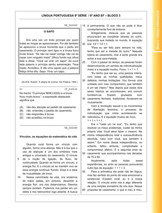 Bloco3–LínguaPortuguesa
LÍNGUA PORTUGUESA 8ª SÉRIE / 9º ANO EF – BLOCO 3
13
TB_000449
O SAPO
Era uma vez um lindo príncipe por quem
todas as moças se apaixonavam. Por ele também
se apaixonou a bruxa horrenda que o pediu em
casamento. O príncipe nem ligou e a bruxa ficou
muito brava. “Se não vai casar comigo não vai se
casar com ninguém mais!” Olhou fundo nos olhos
dele e disse: “Você vai virar um sapo!” Ao ouvir
esta palavra o príncipe sentiu estremeção. Teve
medo. Acreditou. E ele virou aquilo que a palavra
feitiço tinha dito. Sapo. Virou um sapo.
(ALVES, Rubem. A alegria de ensinar. Ars Poética, 1994.)
________________________________________
01 IT_030036
No trecho “O príncipe NEM LIGOU e a bruxa
ficou muito brava.”, a expressão destacada
significa que
(A) não deu atenção ao pedido de casamento.
(B) não entendeu o pedido de casamento.
(C) não respondeu à bruxa.
(D) não acreditou na bruxa.
________________________________________
TB_006380
Vínculos, as equações da matemática da vida
5
10
Quando você forma um vínculo com
alguém, forma uma aliança. Não é à toa que o
uso de alianças é um dos símbolos mais
antigos e universais do casamento. O círculo
dá a noção de ligação, de fluxo, de
continuidade. Quando se forma um vínculo, a
energia flui. E o vínculo só se mantém vivo se
essa energia continuar fluindo. Essa é a ideia
de mutualidade, de troca.
Nessa caminhada da vida, ora andamos
de mãos dadas, em sintonia, deixando a
energia fluir, ora nos distanciamos. Desvios
sempre existem. Podemos nos perder em um
deles e nos reencontrar logo adiante. A busca
15
20
25
30
35
40
45
50
55
60
é permanente. O que não se pode é ficar
constantemente fora de sintonia.
Antigamente, dizia-se que as pessoas
procuravam se completar através do outro,
buscando sua metade no mundo. A equação
era: 1/2 + 1/2 = 1.
"Para eu ser feliz para sempre na vida,
tenho que ser a metade do outro." Naquela
loteria do casamento, tirar a sorte grande era
achar a sua cara-metade.
Com o passar do tempo, as pessoas foram
desenvolvendo um sentido de individualização
maior e a equação mudou. Ficou: 1 + 1 = 1.
"Eu tenho que ser eu, uma pessoa inteira,
com todas as minhas qualidades, meus
defeitos, minhas limitações. Vou formar uma
unidade com meu companheiro, que também
é um ser inteiro." Mas depois que esses dois
seres inteiros se encontravam, era comum
fundirem-se, ficarem grudados num
casamento fechado, tradicional. Anulavam-se
mutuamente.
Com a revolução sexual e os movimentos
de libertação feminina, o processo de
individuação que vinha acontecendo se
radicalizou. E a equação mudou de novo:
1 + 1 = 1 + 1.
Era o "cada um na sua". "Eu tenho que
resolver os meus problemas, cuidar da minha
própria vida. Você deve fazer o mesmo. Na
minha independência total e autossuficiência
absoluta, caso com você, que também é
assim." Em nome dessa independência, no
entanto, faltou sintonia, cumplicidade e
compromisso afetivo. É a segunda crise do
casamento que acompanhamos nas décadas
de 70 e 80.
Atualmente, após todas essas
experiências, eu sinto as pessoas procurando
outro tipo de equação: 1 + 1 = 3.
Para a aritmética ela pode não ter lógica,
mas faz sentido do ponto de vista emocional e
existencial. Existem você, eu e a nossa
relação. O vínculo entre nós é algo diferente
de uma simples somatória de nós dois. Nessa
proposta de casamento, o que é meu é meu,
 