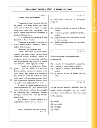 LÍNGUA PORTUGUESA 8ª SÉRIE / 9º ANO EF – BLOCO 3
15
TB_006594
O boto e a Baía da Guanabara
5
10
15
20
25
30
Piraiaguara sentiu um grande orgulho de
ser carioca. Se o Atobá Maroto tinha dado
nome para as ilhas, ele e todos os outros
botos eram muito mais importantes. Eles
eram o símbolo daquele lugar privilegiado: a
cidade do Rio de Janeiro.
A “mui leal e heroica cidade de São
Sebastião do Rio de Janeiro”.
Piraiaguara fazia questão de lembrar do
título, e também de toda a história da cidade e
da Baía de Guanabara.
Os outros botos zombavam dele:
Leal? Uma cidade que quase acabou
conosco, que poluiu a baía? Heroica? Uma
cidade que expulsou as baleias, destruiu os
mangues e quase não nos deixou sardinhas
para comer? Olha aí para o fundo e vê quanto
cano e lixo essa cidade jogou aqui dentro!
Acorda do encantamento, Piraia-
guara! O Rio de Janeiro e a Baía de
Guanabara foram bonitos sim, mas isso foi há
muito tempo. Não adianta ficar suspirando
pela beleza do Morro do Castelo, ou pelas
praias e pela mata que desapareceram. Olha
que, se continuar sonhando acordado, você
vai acabar sendo atropelado por um navio!
O medo e a tristeza passavam por ele
como um arrepio de dor. Talvez nenhum outro
boto sentisse tanto a violência da destruição
da Guanabara. Mas, certamente, ninguém
conseguia enxergar tão bem as belezas
daquele lugar.
Num instante, o arrepio passava, e a
alegria brotava de novo em seu coração.
HETZEL, B. Piraiaguara. São Paulo: Ática, 2000.
p. 16 – 20.
07 IT_027395
Os outros botos zombavam de Piraiaguara,
porque ele
(A) conhecia muito bem a história do Rio de
Janeiro.
(B) enxergava apenas o lado bonito do Rio de
Janeiro.
(C) julgava os botos mais importantes do que
os outros animais.
(D) sentia tristeza pela destruição da Baía da
Guanabara.
________________________________________
08 IT_027473
O fato que provoca a discussão entre as
personagens é
(A) a escolha de nomes de botos para as ilhas.
(B) a história da cidade do Rio de Janeiro.
(C) o orgulho do boto pela cidade do Rio de
Janeiro.
(D) os perigos do Rio de Janeiro para os
botos.
________________________________________
09 IT_027406
Em “se continuar sonhando acordado, você vai
acabar sendo atropelado por um navio!”
( . 25-26), o termo sublinhado estabelece, nesse
trecho, relação de
(A) causa.
(B) concessão.
(C) condição.
(D) tempo.
Bloco3–LínguaProtuguesa
 