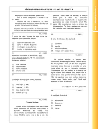 Bloco4–LínguaProtuguesa
LÍNGUA PORTUGUESA 8ª SÉRIE / 9º ANO EF – BLOCO 4
22
50
empregado indicou e saíram apressados.
Daí a pouco chegavam a mulher e os
filhos.
Sentado na sala, o marido ria, ria, tanto
nervoso quanto aliviado do próprio assalto que
ajudara a fazer contra si mesmo.
SANTANNA, Affonso Romano. PORTA DE COLÉGIO E OUTRAS
CRÔNICAS. São Paulo: Ática 1995. (Coleção Para gostar de ler).
________________________________________
05 IT_032705
O dono da casa livra-se de toda sorte de
tragédias, principalmente, porque
(A) aconselha a levar o som.
(B) conta os defeitos do patrão.
(C) mente para os assaltantes.
(D) mostra os objetos da casa.
________________________________________
06 IT_043110
No trecho “e o marido se entregava a essa
terapêutica atividade.” ( . 18-19), a expressão
destacada substitui
(A) fazer compras.
(B) ir ao mercado.
(C) narrar anedotas.
(D) pintar a casa.
________________________________________
07 IT_043111
É exemplo de linguagem formal, no texto,
(A) “dito-cujo”. ( . 14)
(B) “adentrar”. ( . 20)
(C) “pão-duro”. ( . 38)
(D) “botam”. ( . 43)
________________________________________
TB_007451
5
Prezado Senhor,
Somos alunos do Colégio Tomé de Souza e
temos interesse em assuntos relacionados a
aspectos históricos de nosso país,
principalmente os relacionados ao cotidiano de
nossa História, como era o dia a dia das
10
pessoas, como eram as escolas, a relação
entre pais e filhos etc. Vínhamos
acompanhando regularmente os suplementos
publicados por esse importante jornal. Mas
agora não encontramos mais os artigos tão
interessantes. Por isso, resolvemos escrever-
lhe e solicitar mais matérias a respeito.
_____________________________________
08 IT_043070
O tema de interesse dos alunos é
(A) cotidiano.
(B) escola.
(C) História do Brasil.
(D) relação entre pais e filhos.
_____________________________________
TB_007867
Há muitos séculos, o homem vem
construindo aparelhos para medir o tempo e não
lhe deixar perder a hora. Um dos mais antigos foi
inventado pelos chineses e consistia em uma
corda cheia de nós a intervalos regulares.
Colocava-se fogo ao artefato e a duração de
algum evento era medida pelo tempo que a
corda levava para queimar entre um nó e outro.
Não há registros, mas com certeza diziam-se
coisas como: “Muito bonito, não? Você está
atrasado há mais de três nós!”
Jornal O Estado de S. Paulo, 28/05/1992.
_____________________________________
09 IT_035719
A finalidade do texto é
(A) argumentar.
(B) descrever.
(C) informar.
(D) narrar.
 