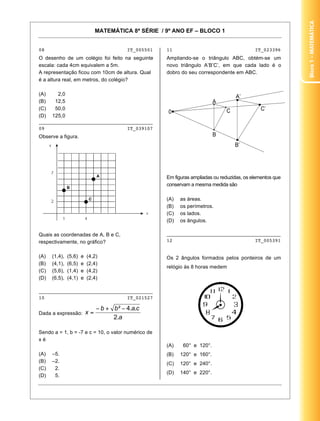 Bloco1–Matemática
MATEMÁTICA 8ª SÉRIE / 9º ANO EF – BLOCO 1
5
08 IT_005501
O desenho de um colégio foi feito na seguinte
escala: cada 4cm equivalem a 5m.
A representação ficou com 10cm de altura. Qual
é a altura real, em metros, do colégio?
(A) 2,0
(B) 12,5
(C) 50,0
(D) 125,0
________________________________________
09 IT_039107
Observe a figura.
Quais as coordenadas de A, B e C,
respectivamente, no gráfico?
(A) (1,4), (5,6) e (4,2)
(B) (4,1), (6,5) e (2,4)
(C) (5,6), (1,4) e (4,2)
(D) (6,5), (4,1) e (2,4)
________________________________________
10 IT_021527
Dada a expressão:
Sendo a = 1, b = -7 e c = 10, o valor numérico de
x é
(A) –5.
(B) –2.
(C) 2.
(D) 5.
11 IT_023396
Ampliando-se o triângulo ABC, obtém-se um
novo triângulo A’B’C’, em que cada lado é o
dobro do seu correspondente em ABC.
Em figuras ampliadas ou reduzidas, os elementos que
conservam a mesma medida são
(A) as áreas.
(B) os perímetros.
(C) os lados.
(D) os ângulos.
________________________________________
12 IT_005391
Os 2 ângulos formados pelos ponteiros de um
relógio às 8 horas medem
(A) 60° e 120°.
(B) 120° e 160°.
(C) 120° e 240°.
(D) 140° e 220°.
 