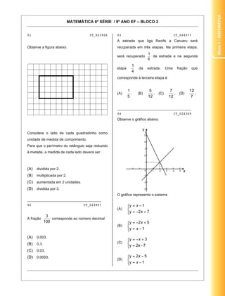 Bloco1–Matemática
MATEMÁTICA 8ª SÉRIE / 9º ANO EF – BLOCO 2
8
01 IT_023926
Observe a figura abaixo.
Considere o lado de cada quadradinho como
unidade de medida de comprimento.
Para que o perímetro do retângulo seja reduzido
à metade, a medida de cada lado deverá ser
(A) dividida por 2.
(B) multiplicada por 2.
(C) aumentada em 2 unidades.
(D) dividida por 3.
_____________________________________
02 IT_023957
A fração corresponde ao número decimal
(A) 0,003.
(B) 0,3.
(C) 0,03.
(D) 0,0003.
03 IT_024377
A estrada que liga Recife a Caruaru será
recuperada em três etapas. Na primeira etapa,
será recuperado da estrada e na segunda
etapa da estrada. Uma fração que
corresponde à terceira etapa é
(A) . (B) . (C) . (D) .
_____________________________________
04 IT_024369
Observe o gráfico abaixo.
O gráfico representa o sistema
(A)
(B)
(C)
(D)
 