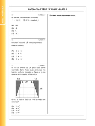 MATEMÁTICA 8ª SÉRIE / 9º ANO EF – BLOCO 2
11
11 IT_021517
Ao resolver corretamente a expressão
-1 - (-5).(-3) + (-4)3 : (-4), o resultado é
(A) -13.
(B) -2.
(C) 0.
(D) 30.
________________________________________
12 IT_023585
O número irracional está compreendido
entre os números
(A) 2 e 3.
(B) 13 e 15.
(C) 3 e 4.
(D) 6 e 8.
________________________________________
13 IT_024367
O piso de entrada de um prédio está sendo
reformado. Serão feitas duas jardineiras nas
laterais, conforme indicado na figura, e o piso
restante será revestido em cerâmica.
Qual é a área do piso que será revestido com
cerâmica?
(A) 3 m2
(B) 6 m2
(C) 9 m2
(D) 12 m2
Use este espaço para rascunho.
Bloco2–Matemática
 