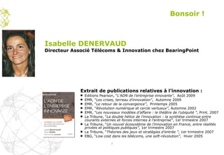 Extrait de publications relatives à l’innovation :  Editions Pearson, “ L’ADN de l’entreprise innovante” ,  Août 2009 EMR, “ Les crises, terreau d’innovation” ,  Automne 2009 EMR, “ Le retour de la convergence” ,  Printemps 2005   EMR, “ Révolution numérique et cercle vertueux” , Automne 2002   EMR, “ Les nouveaux modèles d’affaire : le théâtre de l’ubiquité ” , Print. 2007   La Tribune, “ La double hélice de l’innovation : la synthèse continue entre courants externes et forces internes à l’entreprise” , 1er trimestre 2007   La Tribune, “ Un nouvel écosystème de l’innovation en France, entre réalités privées et politiques publiques” , 1er trimestre 2007   La Tribune, “ Théories des jeux et stratégies d’entrée ” , 1er trimestre 2007   EBG, “ Low cost dans les télécoms, une soft-révolution” ,  Hiver 2005   Bonsoir ! Isabelle DENERVAUD Directeur Associé Télécoms & Innovation chez BearingPoint 