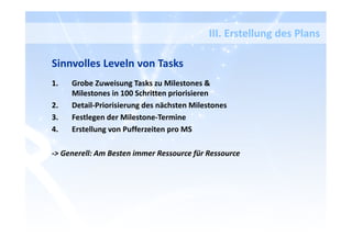 Sinnvolles Leveln von Tasks
1. Grobe Zuweisung Tasks zu Milestones &
Milestones in 100 Schritten priorisieren
2. Detail-Priorisierung des nächsten Milestones
3. Festlegen der Milestone-Termine
4. Erstellung von Pufferzeiten pro MS
-> Generell: Am Besten immer Ressource für Ressource
III. Erstellung des Plans
 
