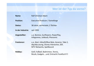 Name: Ralf Christian Adam
Position: Executive Producer / Gameforge
Status: 38 Jahre, verheiratet, 2 Töchter
In der Industrie: seit 1993
Angestellter: u.a. Bomico, Sunflowers, PowerPlay,
Infogrames, JoWooD, Phenomic
Freelancer: u.a. Atari, Ubisoft/Blue Byte, Ascaron, Take 2,
dtp/dtp young, Disney Interactive, ZDF,
MTV Networks, Spellbound
Hobbys: Golf, Fußball, Badminton, Tennis,
Musik, Gadgets …und: Eintracht Frankfurt!!!!
Wer ist der Typ da vorne?
 