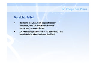 IV. Pflege des Plans
Vorsicht: Falle!
• Bei Tasks nie „% Arbeit abgeschlossen“
anrühren, und DANACH durch Leveln
versuchen, zu verschieben
• „% Arbeit abgeschlossen“ <> 0 bedeutet, Task
ist wie Felsbrocken in einem Bachlauf
 
