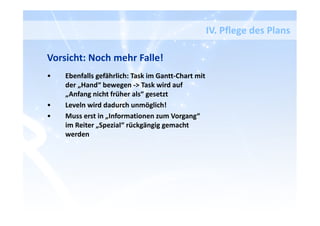 IV. Pflege des Plans
Vorsicht: Noch mehr Falle!
• Ebenfalls gefährlich: Task im Gantt-Chart mit
der „Hand“ bewegen -> Task wird auf
„Anfang nicht früher als“ gesetzt
• Leveln wird dadurch unmöglich!
• Muss erst in „Informationen zum Vorgang“
im Reiter „Spezial“ rückgängig gemacht
werden
 