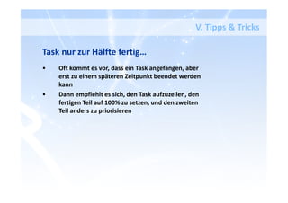 V. Tipps & Tricks
Task nur zur Hälfte fertig…
• Oft kommt es vor, dass ein Task angefangen, aber
erst zu einem späteren Zeitpunkt beendet werden
kann
• Dann empfiehlt es sich, den Task aufzuzeilen, den
fertigen Teil auf 100% zu setzen, und den zweiten
Teil anders zu priorisieren
 