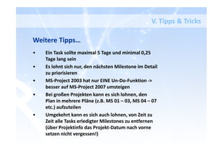 V. Tipps & Tricks
Weitere Tipps…
• Ein Task sollte maximal 5 Tage und minimal 0,25
Tage lang sein
• Es lohnt sich nur, den nächsten Milestone im Detail
zu priorisieren
• MS-Project 2003 hat nur EINE Un-Do-Funktion ->
besser auf MS-Project 2007 umsteigen
• Bei großen Projekten kann es sich lohnen, den
Plan in mehrere Pläne (z.B. MS 01 – 03, MS 04 – 07
etc.) aufzuteilen
• Umgekehrt kann es sich auch lohnen, von Zeit zu
Zeit alle Tasks erledigter Milestones zu entfernen
(über Projektinfo das Projekt-Datum nach vorne
setzen nicht vergessen!)
 