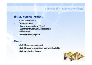 Einsatz von MS-Project
• Projekttransparenz
• Übersicht über:
- Stand Arbeitspakete (Tasks)
- Wer macht was wann/als Nächstes
- Milestones
• Wöchentlicher Abgleich
BEISPIEL IKARIAM (Gameforge)
Aber…
• …kein Kostenmanagement
• …kein Ressourcenpool über mehrere Projekte
• …kein MS-Project Server
 