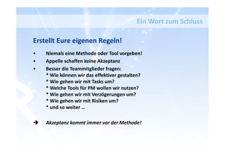 Ein Wort zum Schluss
Erstellt Eure eigenen Regeln!
• Niemals eine Methode oder Tool vorgeben!
• Appelle schaffen keine Akzeptanz
• Besser die Teammitglieder fragen:
* Wie können wir das effektiver gestalten?
* Wie gehen wir mit Tasks um?
* Welche Tools für PM wollen wir nutzen?
* Wie gehen wir mit Verzögerungen um?
* Wie gehen wir mit Risiken um?
* und so weiter …
Akzeptanz kommt immer vor der Methode!
 