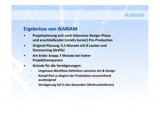 Ergebnisse von IKARIAM
• Projektplanung erst nach intensiver Design-Phase
und anschließender (relativ kurzer) Pre-Production
• Original-Planung: 5,5 Monate mit 8 Leuten und
Outsourcing (Grafik)
• Am Ende: knapp 7 Monate bei hoher
Projekttransparenz
• Gründe für die Verzögerungen:
- Ungenaue Workflow-Definition zwischen Art & Design
- Kampf-Part zu Beginn der Produktion unzureichend
ausdesigned
- Verzögerung lief in den Dezember (Weihnachtsferien)
IKARIAM
 