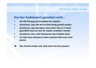 Das hier funktioniert garantiert nicht…
• Die MS-Planung auf Deadlines hin erstellen
• Annehmen, dass alle MS on-time fertig gestellt werden
• Annehmen, dass die Daten vom ersten Plan an in Stein
gemeißelt sind und sich nie wieder verändern werden
• Annehmen, dass mehr Ressourcen das Problem lösen
• Im Falle eines Scheiterns: beim nächsten Mal noch mehr
planen
Wer Termine halten will, darf nicht mit ihnen planen!
Noch ein Wort vorab
 