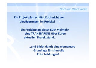 Ein Projektplan schützt Euch nicht vor
Verzögerungen im Projekt!
Ein Projektplan bietet Euch vielmehr
eine TRANSPARENZ über Euren
aktuellen Projektstand…
…und bildet damit eine elementare
Grundlage für sinnvolle
Entscheidungen!
Noch ein Wort vorab
 