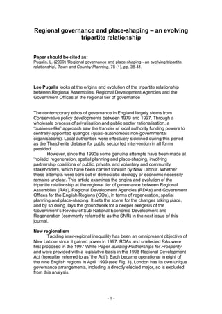 Regional governance and place-shaping – an evolving
               tripartite relationship


Paper should be cited as:
Pugalis, L. (2009) 'Regional governance and place-shaping - an evolving tripartite
relationship', Town and Country Planning, 78 (1), pp. 38-41.




Lee Pugalis looks at the origins and evolution of the tripartite relationship
between Regional Assemblies, Regional Development Agencies and the
Government Offices at the regional tier of governance


The contemporary ethos of governance in England largely stems from
Conservative policy developments between 1979 and 1997. Through a
wholesale process of privatisation and public sector rationalisation, a
‘business-like’ approach saw the transfer of local authority funding powers to
centrally-appointed quangos (quasi-autonomous non-governmental
organisations). Local authorities were effectively sidelined during this period
as the Thatcherite distaste for public sector led intervention in all forms
presided.
         However, since the 1990s some genuine attempts have been made at
‘holistic’ regeneration, spatial planning and place-shaping, involving
partnership coalitions of public, private, and voluntary and community
stakeholders, which have been carried forward by New Labour. Whether
these attempts were born out of democratic ideology or economic necessity
remains unclear. This article examines the origins and evolution of the
tripartite relationship at the regional tier of governance between Regional
Assemblies (RAs), Regional Development Agencies (RDAs) and Government
Offices for the English Regions (GOs), in terms of regeneration, spatial
planning and place-shaping. It sets the scene for the changes taking place,
and by so doing, lays the groundwork for a deeper exegesis of the
Government’s Review of Sub-National Economic Development and
Regeneration (commonly referred to as the SNR) in the next issue of this
journal.

New regionalism
        Tackling inter-regional inequality has been an omnipresent objective of
New Labour since it gained power in 1997. RDAs and unelected RAs were
first proposed in the 1997 White Paper Building Partnerships for Prosperity
and were provided with a legislative basis in the 1998 Regional Development
Act (hereafter referred to as ‘the Act’). Each became operational in eight of
the nine English regions in April 1999 (see Fig. 1). London has its own unique
governance arrangements, including a directly elected major, so is excluded
from this analysis.




                                        -1-
 