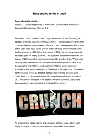 Responding to the crunch

Paper should be cited as:
Pugalis, L. (2009) 'Responding to the crunch', Journal of the Institution of
Economic Development, 109, pp. 8-9.




The ‘credit crunch’ made its mark during the summer of 2007 following the
collapse of the US sub-prime mortgage market – a global economic crisis that
continues to reverberate throughout local and national economies. At the start
of this year, head-spun by the crunch, Britain officially entered recession for
the first time since 1991. In the final quarter of 2008, the economy shrank at
its fastest pace for nearly 30 years. This economic spiral continued in the first
quarter of 2009 when the economy contracted by a further 1.5%. Whilst more
recently there has been flickers of hope and renewed optimism, there is no
disguising the fact that in second quarter of 2009 the global community
entered the deepest recession since World War II. As projections of economic
contraction are feverishly debated, contested and refined on an ongoing
basis, there is no disputing the dramatic surge in unemployment across the
UK – with annual increases in job seeker allowance claimants (JSA) more
than doubling in some (significant) pockets of the country.




As practitioners, policy-makers and politicians continue to operate in such
fragile economic conditions, questions are being asked in relation to


                                       -1-
 