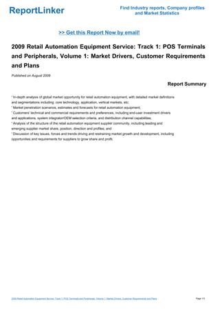 Find Industry reports, Company profiles
ReportLinker                                                                                                  and Market Statistics



                                             >> Get this Report Now by email!

2009 Retail Automation Equipment Service: Track 1: POS Terminals
and Peripherals, Volume 1: Market Drivers, Customer Requirements
and Plans
Published on August 2009

                                                                                                                                              Report Summary

' In-depth analysis of global market opportunity for retail automation equipment, with detailed market definitions
and segmentations including: core technology, application, vertical markets, etc;
' Market penetration scenarios, estimates and forecasts for retail automation equipment;
' Customers' technical and commercial requirements and preferences, including end-user investment drivers
and applications, system integrator/OEM selection criteria, and distribution channel capabilities;
' Analysis of the structure of the retail automation equipment supplier community, including leading and
emerging supplier market share, position, direction and profiles; and
' Discussion of key issues, forces and trends driving and restraining market growth and development, including
opportunities and requirements for suppliers to grow share and profit.




2009 Retail Automation Equipment Service: Track 1: POS Terminals and Peripherals, Volume 1: Market Drivers, Customer Requirements and Plans             Page 1/3
 