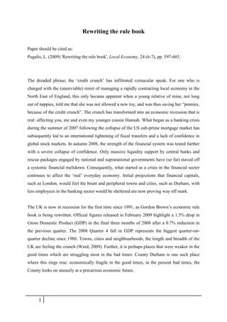 Rewriting the rule book

Paper should be cited as:
Pugalis, L. (2009) 'Rewriting the rule book', Local Economy, 24 (6-7), pp. 597-603.




The dreaded phrase; the „credit crunch‟ has infiltrated vernacular speak. For one who is
charged with the (unenviable) remit of managing a rapidly contracting local economy in the
North East of England, this only became apparent when a young relative of mine, not long
out of nappies, told me that she was not allowed a new toy, and was thus saving her “pennies,
because of the credit crunch”. The crunch has transformed into an economic recession that is
real: affecting you, me and even my younger cousin Hannah. What began as a banking crisis
during the summer of 2007 following the collapse of the US sub-prime mortgage market has
subsequently led to an international tightening of fiscal transfers and a lack of confidence in
global stock markets. In autumn 2008, the strength of the financial system was tested further
with a severe collapse of confidence. Only massive liquidity support by central banks and
rescue packages engaged by national and supranational governments have (so far) staved off
a systemic financial meltdown. Consequently, what started as a crisis in the financial sector
continues to affect the „real‟ everyday economy. Initial projections that financial capitals,
such as London, would feel the brunt and peripheral towns and cities, such as Durham, with
less employees in the banking sector would be sheltered are now proving way off mark.


The UK is now in recession for the first time since 1991, as Gordon Brown‟s economic rule
book is being rewritten. Official figures released in February 2009 highlight a 1.5% drop in
Gross Domestic Product (GDP) in the final three months of 2008 after a 0.7% reduction in
the previous quarter. The 2008 Quarter 4 fall in GDP represents the biggest quarter-on-
quarter decline since 1980. Towns, cities and neighbourhoods, the length and breadth of the
UK are feeling the crunch (Ward, 2009). Further, it is perhaps places that were weaker in the
good times which are struggling most in the bad times. County Durham is one such place
where this rings true: economically fragile in the good times, in the present bad times, the
County looks on uneasily at a precarious economic future.




      1
 