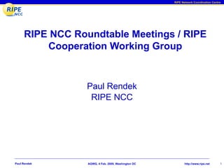 RIPE Network Coordination Centre




     RIPE NCC Roundtable Meetings / RIPE
         Cooperation Working Group


                 Paul Rendek
                  RIPE NCC




Paul Rendek      AGWG, 4 Feb. 2009, Washington DC          http://www.ripe.net     1
 
