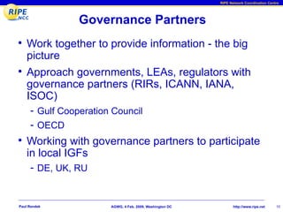 RIPE Network Coordination Centre




                Governance Partners
• Work together to provide information - the big
    picture
• Approach governments, LEAs, regulators with
    governance partners (RIRs, ICANN, IANA,
    ISOC)
     - Gulf Cooperation Council
     - OECD
• Working with governance partners to participate
    in local IGFs
     - DE, UK, RU


Paul Rendek            AGWG, 4 Feb. 2009, Washington DC          http://www.ripe.net    10
 