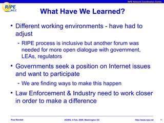 RIPE Network Coordination Centre




                What Have We Learned?
• Different working environments - have had to
    adjust
     - RIPE process is inclusive but another forum was
         needed for more open dialogue with government,
         LEAs, regulators
• Governments seek a position on Internet issues
    and want to participate
     - We are finding ways to make this happen
• Law Enforcement & Industry need to work closer
    in order to make a difference

Paul Rendek              AGWG, 4 Feb. 2009, Washington DC          http://www.ripe.net    11
 